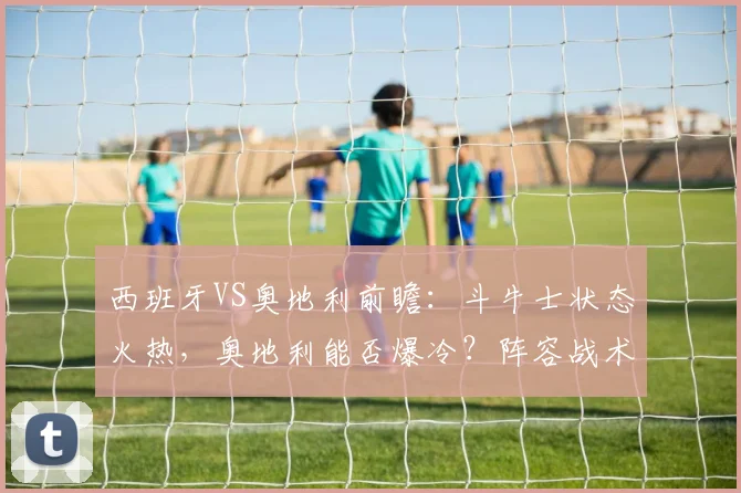 西班牙VS奥地利前瞻：斗牛士状态火热，奥地利能否爆冷？阵容战术解析与比分预测