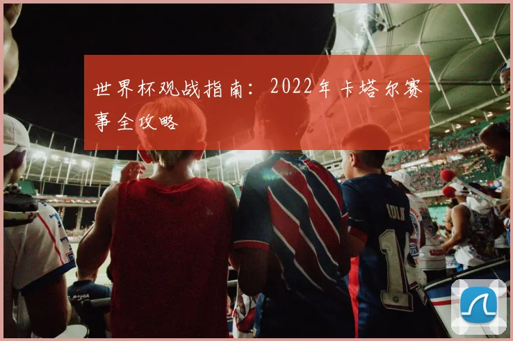 世界杯观战指南：2022年卡塔尔赛事全攻略