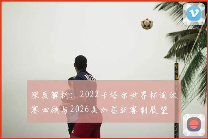 深度解析:2022卡塔尔世界杯淘汰赛回顾与2026美加墨新赛制展望